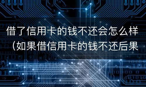 借了信用卡的钱不还会怎么样（如果借信用卡的钱不还后果怎么样）