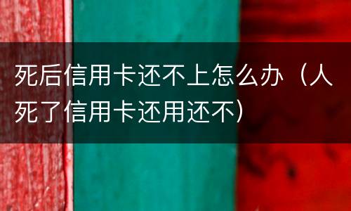 死后信用卡还不上怎么办（人死了信用卡还用还不）
