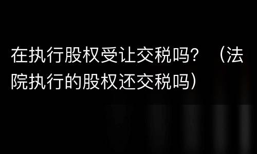 在执行股权受让交税吗？（法院执行的股权还交税吗）