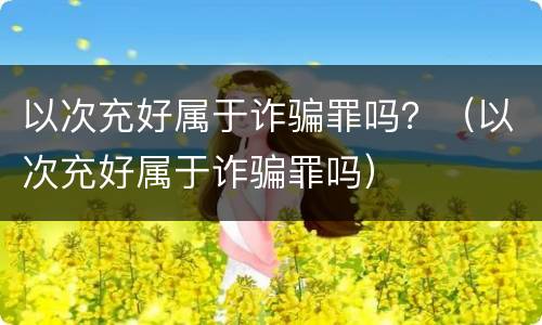 以次充好属于诈骗罪吗？（以次充好属于诈骗罪吗）
