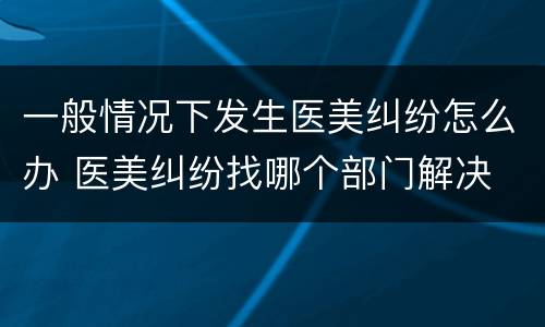一般情况下发生医美纠纷怎么办 医美纠纷找哪个部门解决