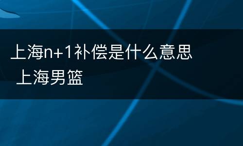 上海n+1补偿是什么意思 上海男篮