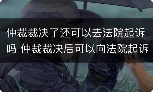仲裁裁决了还可以去法院起诉吗 仲裁裁决后可以向法院起诉吗