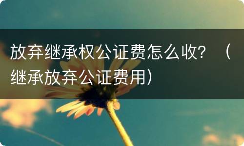 放弃继承权公证费怎么收？（继承放弃公证费用）