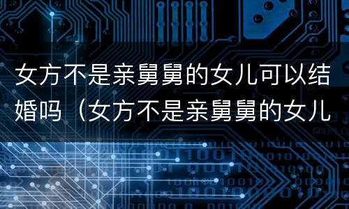 女方不是亲舅舅的女儿可以结婚吗（女方不是亲舅舅的女儿可以结婚吗）