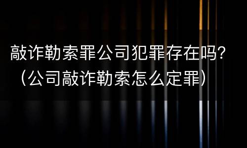 敲诈勒索罪公司犯罪存在吗？（公司敲诈勒索怎么定罪）