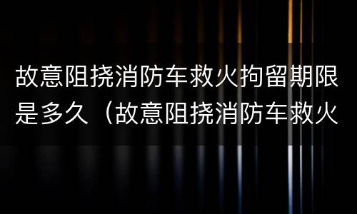 故意阻挠消防车救火拘留期限是多久（故意阻挠消防车救火拘留期限是多久啊）