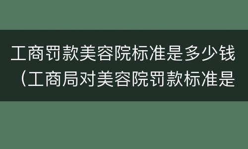 工商罚款美容院标准是多少钱（工商局对美容院罚款标准是多少）