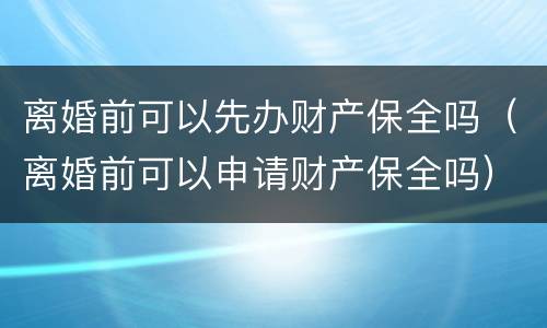 离婚前可以先办财产保全吗（离婚前可以申请财产保全吗）