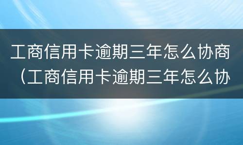 工商信用卡逾期三年怎么协商（工商信用卡逾期三年怎么协商还本金）