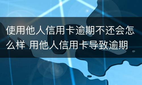 使用他人信用卡逾期不还会怎么样 用他人信用卡导致逾期