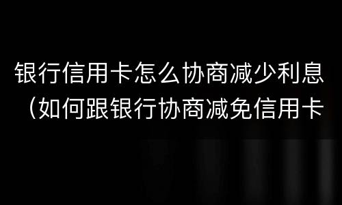 银行信用卡怎么协商减少利息（如何跟银行协商减免信用卡违约金）