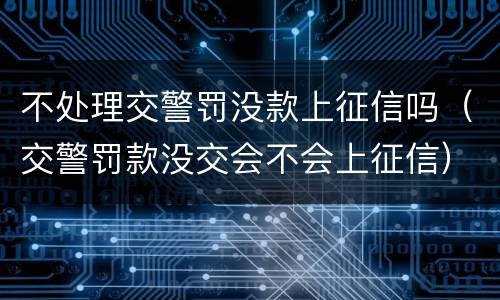 不处理交警罚没款上征信吗（交警罚款没交会不会上征信）