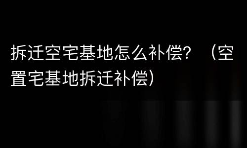 拆迁空宅基地怎么补偿？（空置宅基地拆迁补偿）