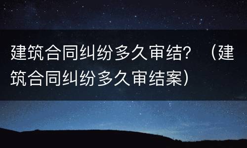 建筑合同纠纷多久审结？（建筑合同纠纷多久审结案）
