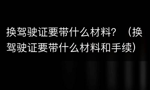 换驾驶证要带什么材料？（换驾驶证要带什么材料和手续）