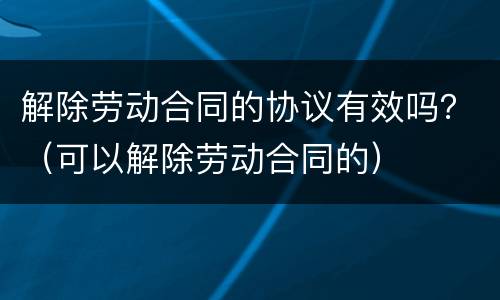 解除劳动合同的协议有效吗？（可以解除劳动合同的）