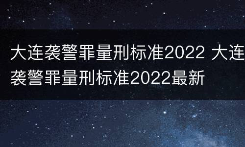 大连袭警罪量刑标准2022 大连袭警罪量刑标准2022最新
