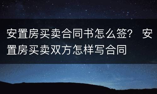 安置房买卖合同书怎么签？ 安置房买卖双方怎样写合同