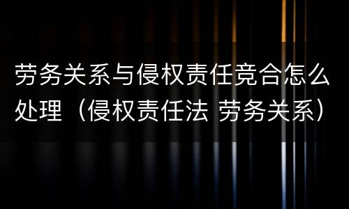 劳务关系与侵权责任竞合怎么处理（侵权责任法 劳务关系）