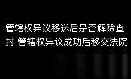 管辖权异议移送后是否解除查封 管辖权异议成功后移交法院要多久