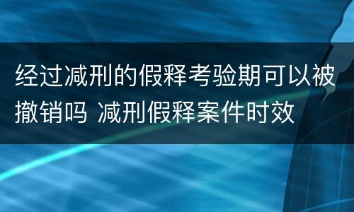 经过减刑的假释考验期可以被撤销吗 减刑假释案件时效