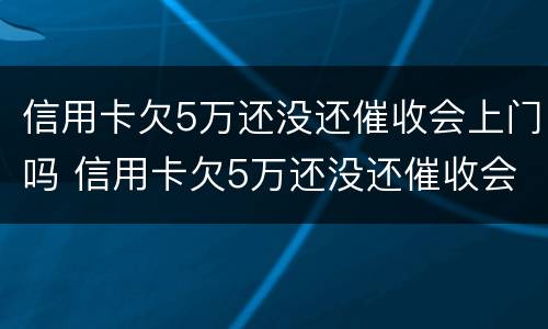信用卡欠5万还没还催收会上门吗 信用卡欠5万还没还催收会上门吗知乎