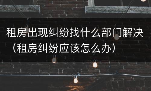 租房出现纠纷找什么部门解决（租房纠纷应该怎么办）