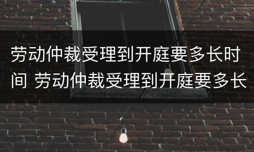 劳动仲裁受理到开庭要多长时间 劳动仲裁受理到开庭要多长时间呢