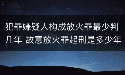 犯罪嫌疑人构成放火罪最少判几年 故意放火罪起刑是多少年