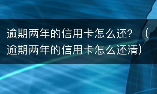 逾期两年的信用卡怎么还？（逾期两年的信用卡怎么还清）
