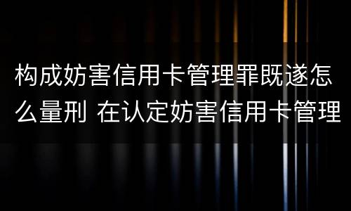 构成妨害信用卡管理罪既遂怎么量刑 在认定妨害信用卡管理罪时,要注意窃取