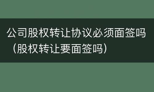 公司股权转让协议必须面签吗（股权转让要面签吗）