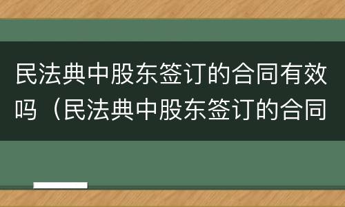 民法典中股东签订的合同有效吗（民法典中股东签订的合同有效吗）