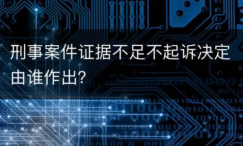 刑事案件证据不足不起诉决定由谁作出？