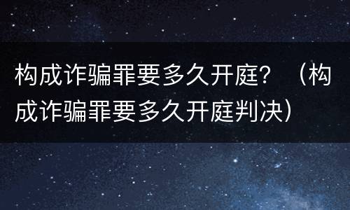 构成诈骗罪要多久开庭？（构成诈骗罪要多久开庭判决）