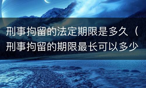 刑事拘留的法定期限是多久（刑事拘留的期限最长可以多少天）