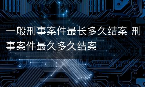 一般刑事案件最长多久结案 刑事案件最久多久结案