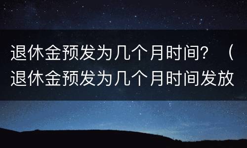 退休金预发为几个月时间？（退休金预发为几个月时间发放）
