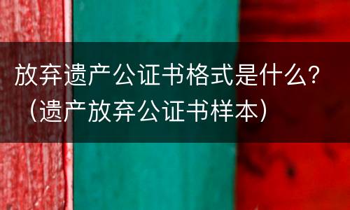 放弃遗产公证书格式是什么？（遗产放弃公证书样本）