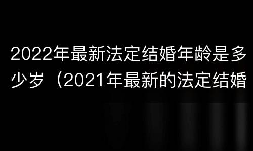 2022年最新法定结婚年龄是多少岁（2021年最新的法定结婚年龄）