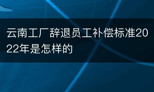 云南工厂辞退员工补偿标准2022年是怎样的
