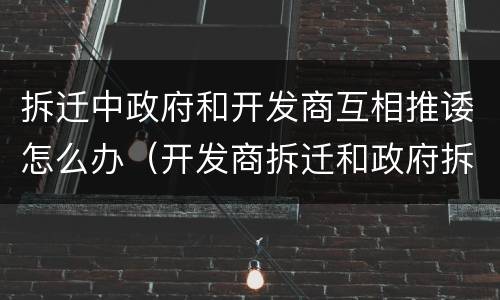 拆迁中政府和开发商互相推诿怎么办（开发商拆迁和政府拆迁的区别）
