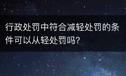 行政处罚中符合减轻处罚的条件可以从轻处罚吗？