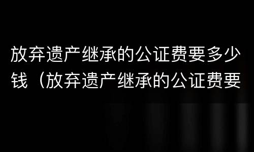 放弃遗产继承的公证费要多少钱（放弃遗产继承的公证费要多少钱呢）