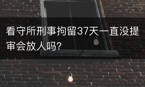 看守所刑事拘留37天一直没提审会放人吗？