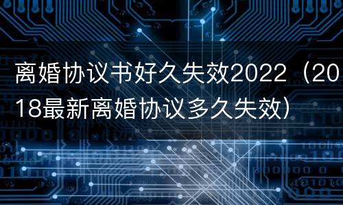 离婚协议书好久失效2022（2018最新离婚协议多久失效）