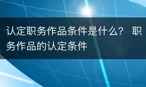 认定职务作品条件是什么？ 职务作品的认定条件