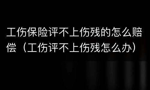 工伤保险评不上伤残的怎么赔偿（工伤评不上伤残怎么办）