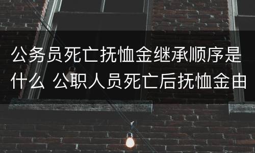 公务员死亡抚恤金继承顺序是什么 公职人员死亡后抚恤金由谁继承